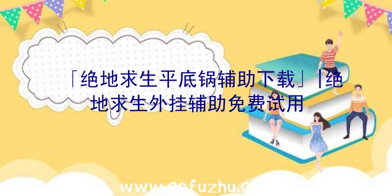 「绝地求生平底锅辅助下载」|绝地求生外挂辅助免费试用